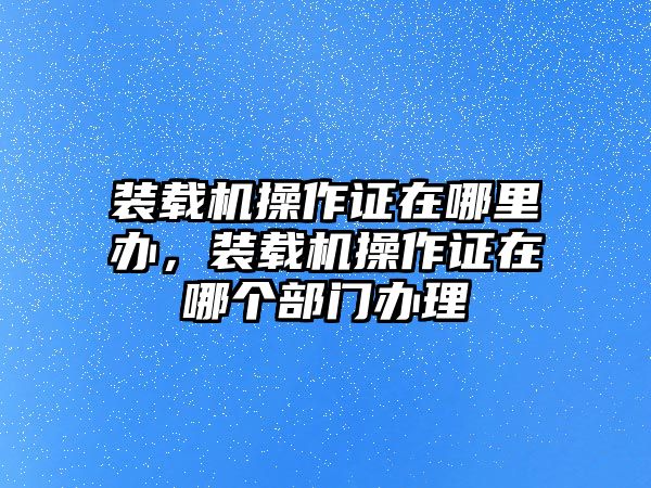 裝載機(jī)操作證在哪里辦，裝載機(jī)操作證在哪個(gè)部門(mén)辦理