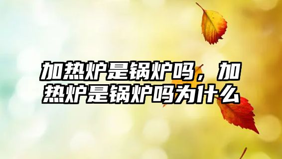 加熱爐是鍋爐嗎，加熱爐是鍋爐嗎為什么