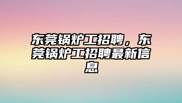 東莞鍋爐工招聘，東莞鍋爐工招聘最新信息