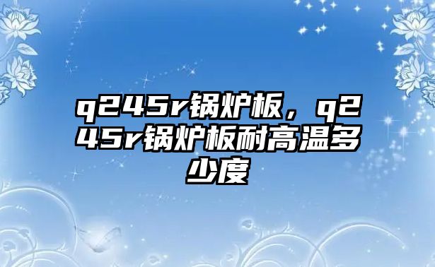 q245r鍋爐板，q245r鍋爐板耐高溫多少度