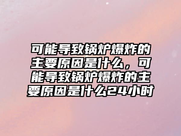 可能導(dǎo)致鍋爐爆炸的主要原因是什么，可能導(dǎo)致鍋爐爆炸的主要原因是什么24小時