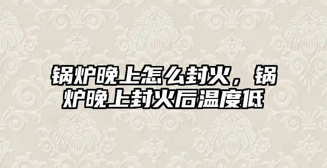 鍋爐晚上怎么封火，鍋爐晚上封火后溫度低