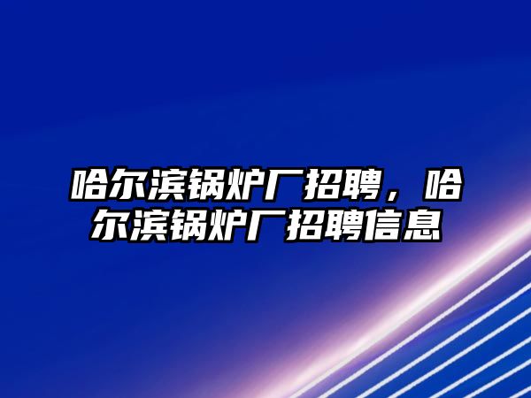 哈爾濱鍋爐廠招聘，哈爾濱鍋爐廠招聘信息