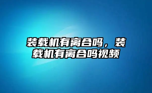 裝載機有離合嗎，裝載機有離合嗎視頻