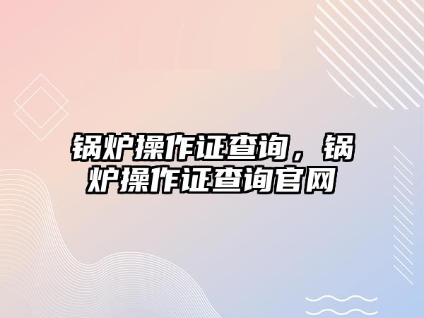 鍋爐操作證查詢，鍋爐操作證查詢官網(wǎng)