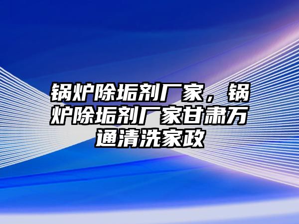 鍋爐除垢劑廠家，鍋爐除垢劑廠家甘肅萬通清洗家政