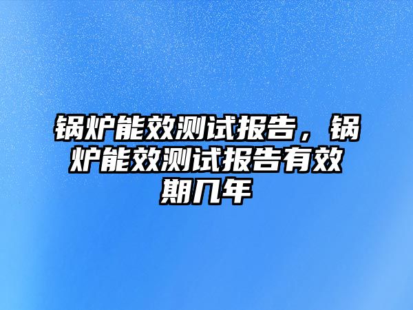 鍋爐能效測(cè)試報(bào)告，鍋爐能效測(cè)試報(bào)告有效期幾年