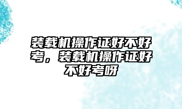 裝載機操作證好不好考，裝載機操作證好不好考呀