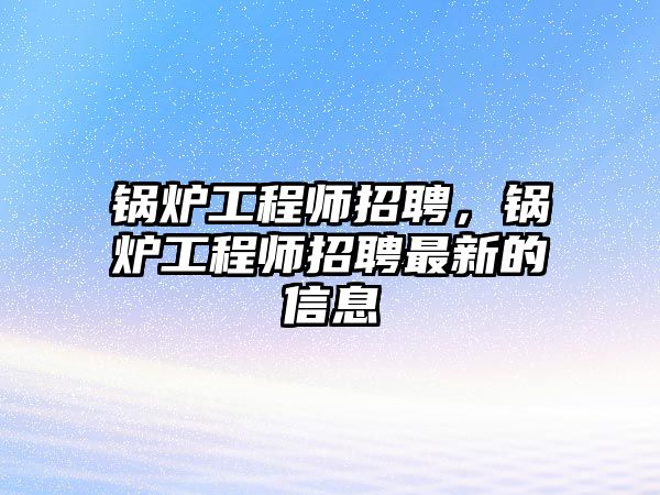 鍋爐工程師招聘，鍋爐工程師招聘最新的信息