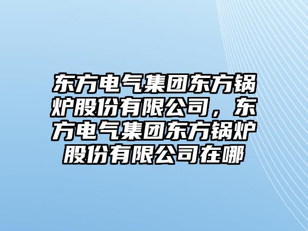 東方電氣集團(tuán)東方鍋爐股份有限公司，東方電氣集團(tuán)東方鍋爐股份有限公司在哪