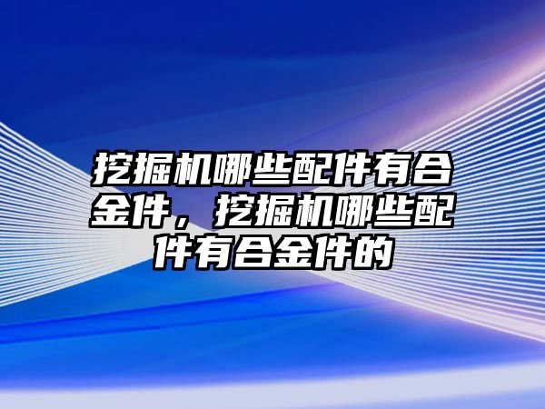 挖掘機(jī)哪些配件有合金件，挖掘機(jī)哪些配件有合金件的