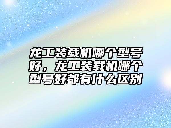 龍工裝載機(jī)哪個(gè)型號(hào)好，龍工裝載機(jī)哪個(gè)型號(hào)好都有什么區(qū)別