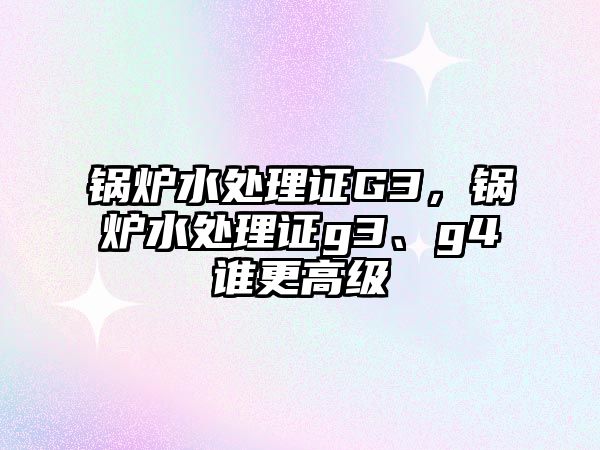 鍋爐水處理證G3，鍋爐水處理證g3、g4誰(shuí)更高級(jí)