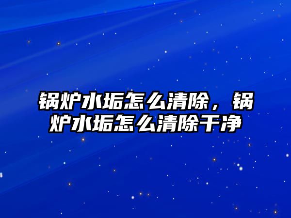 鍋爐水垢怎么清除，鍋爐水垢怎么清除干凈