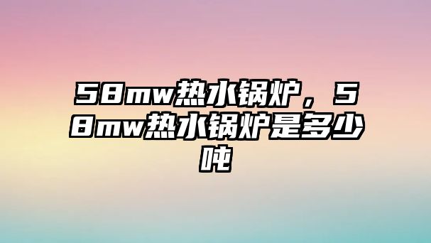 58mw熱水鍋爐，58mw熱水鍋爐是多少噸