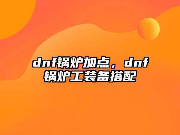 dnf鍋爐加點(diǎn)，dnf鍋爐工裝備搭配