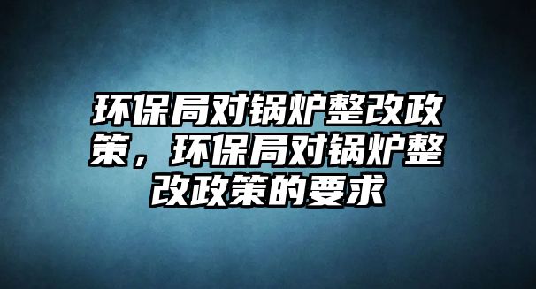 環(huán)保局對鍋爐整改政策，環(huán)保局對鍋爐整改政策的要求