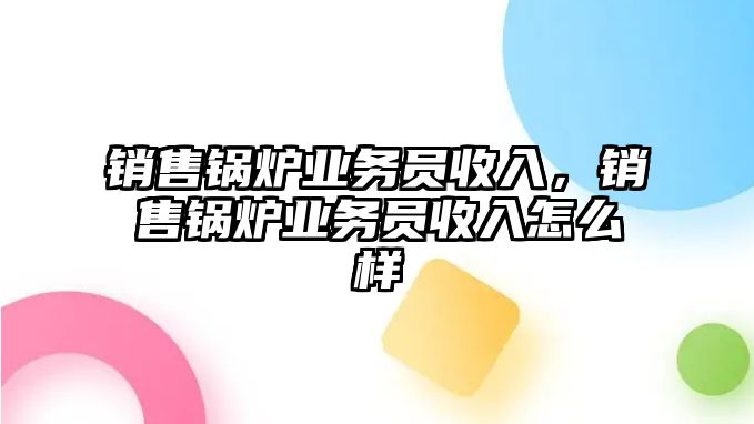 銷售鍋爐業(yè)務(wù)員收入，銷售鍋爐業(yè)務(wù)員收入怎么樣