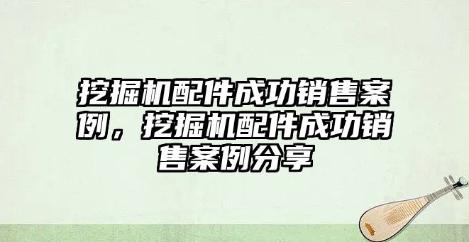 挖掘機配件成功銷售案例，挖掘機配件成功銷售案例分享