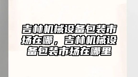 吉林機械設備包裝市場在哪，吉林機械設備包裝市場在哪里