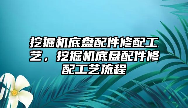 挖掘機(jī)底盤配件修配工藝，挖掘機(jī)底盤配件修配工藝流程