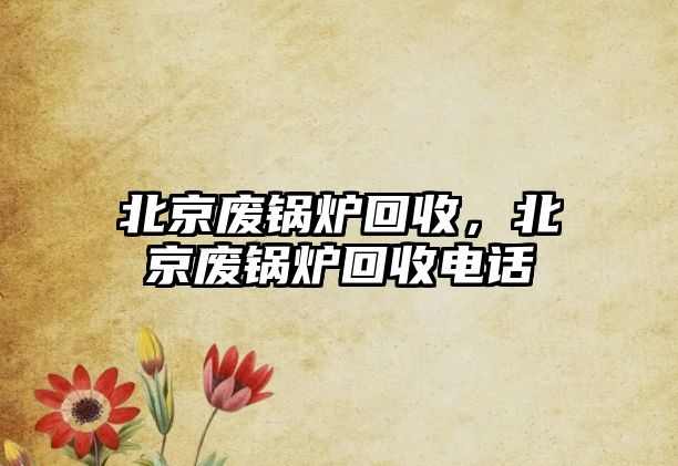 北京廢鍋爐回收，北京廢鍋爐回收電話