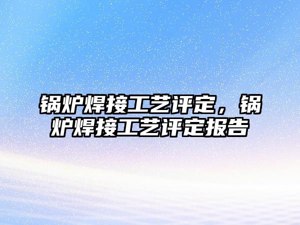 鍋爐焊接工藝評定，鍋爐焊接工藝評定報告