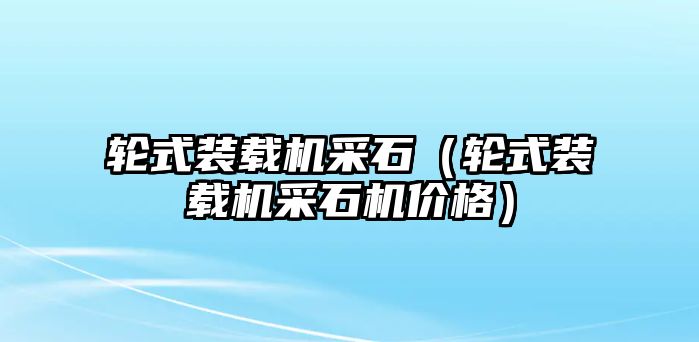 輪式裝載機采石（輪式裝載機采石機價格）