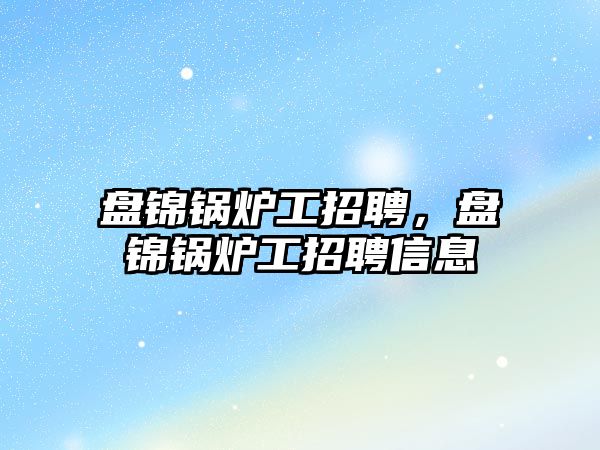 盤錦鍋爐工招聘，盤錦鍋爐工招聘信息