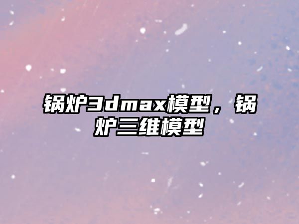 鍋爐3dmax模型，鍋爐三維模型