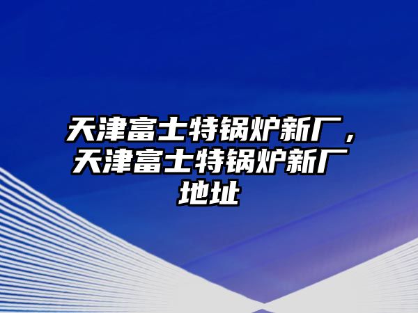 天津富士特鍋爐新廠，天津富士特鍋爐新廠地址