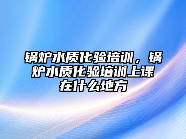 鍋爐水質(zhì)化驗培訓，鍋爐水質(zhì)化驗培訓上課在什么地方