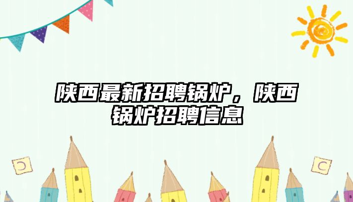 陜西最新招聘鍋爐，陜西鍋爐招聘信息