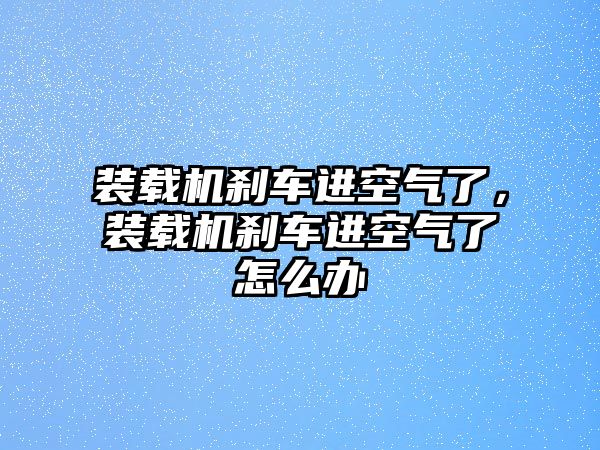 裝載機(jī)剎車進(jìn)空氣了，裝載機(jī)剎車進(jìn)空氣了怎么辦