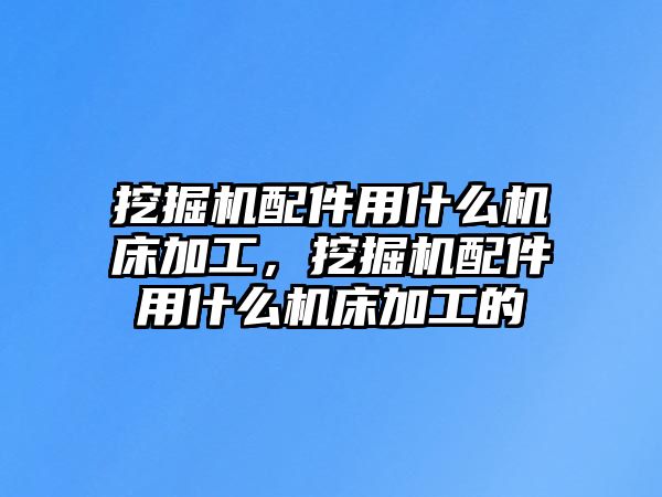 挖掘機配件用什么機床加工，挖掘機配件用什么機床加工的