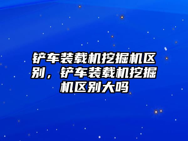 鏟車裝載機(jī)挖掘機(jī)區(qū)別，鏟車裝載機(jī)挖掘機(jī)區(qū)別大嗎