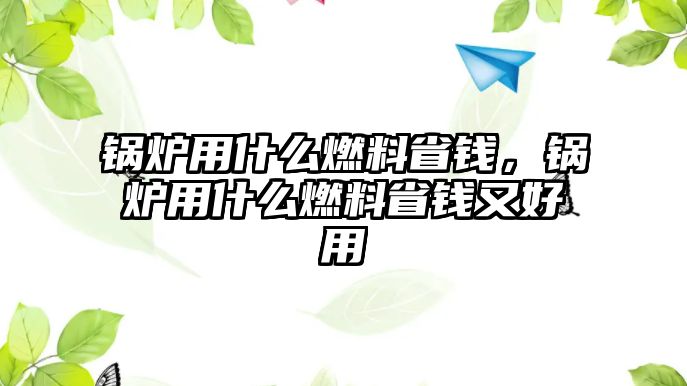 鍋爐用什么燃料省錢，鍋爐用什么燃料省錢又好用