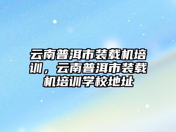 云南普洱市裝載機培訓，云南普洱市裝載機培訓學校地址