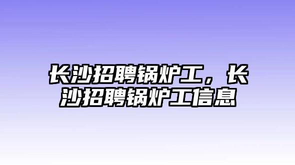 長沙招聘鍋爐工，長沙招聘鍋爐工信息