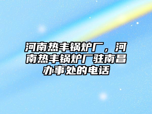 河南熱豐鍋爐廠，河南熱豐鍋爐廠駐南昌辦事處的電話