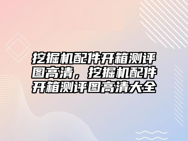 挖掘機配件開箱測評圖高清，挖掘機配件開箱測評圖高清大全