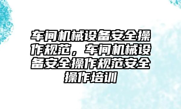 車間機械設(shè)備安全操作規(guī)范，車間機械設(shè)備安全操作規(guī)范安全操作培訓