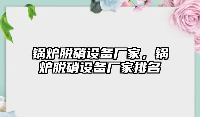 鍋爐脫硝設(shè)備廠家，鍋爐脫硝設(shè)備廠家排名