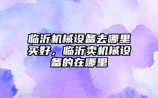 臨沂機械設(shè)備去哪里買好，臨沂賣機械設(shè)備的在哪里