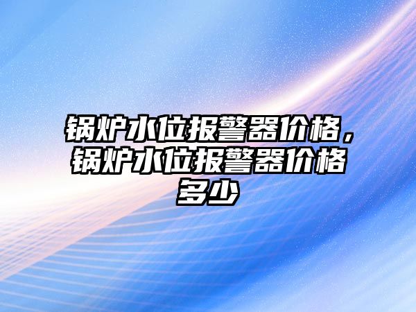 鍋爐水位報(bào)警器價(jià)格，鍋爐水位報(bào)警器價(jià)格多少