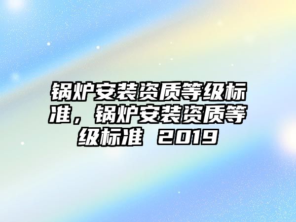 鍋爐安裝資質(zhì)等級標準，鍋爐安裝資質(zhì)等級標準 2019