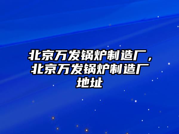 北京萬發(fā)鍋爐制造廠，北京萬發(fā)鍋爐制造廠地址