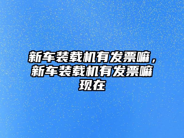 新車裝載機有發(fā)票嘛，新車裝載機有發(fā)票嘛現(xiàn)在