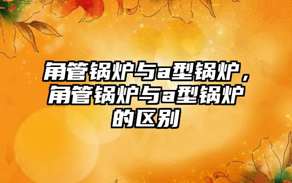 角管鍋爐與a型鍋爐，角管鍋爐與a型鍋爐的區(qū)別