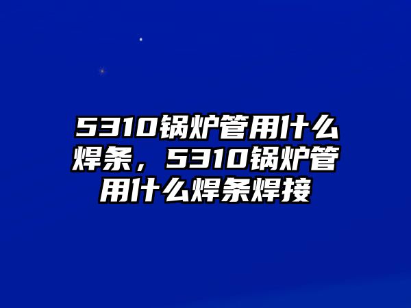 5310鍋爐管用什么焊條，5310鍋爐管用什么焊條焊接